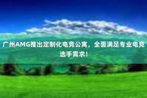 广州AMG推出定制化电竞公寓，全面满足专业电竞选手需求！